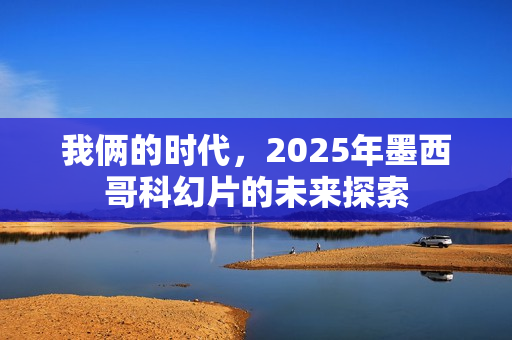 我俩的时代,2025年墨西哥科幻片的未来探索 我俩的时代,2025年墨西哥科幻片的未来探索