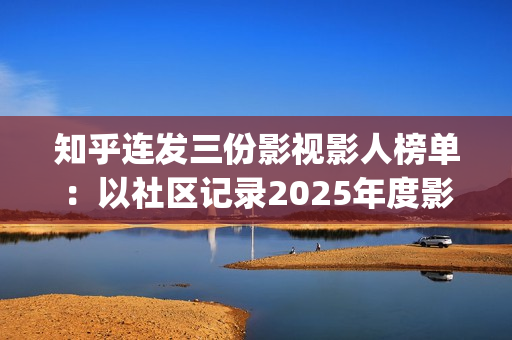 知乎连发三份影视影人榜单：以社区记录2025年度影视记忆(知乎原创视频发多个平台可以吗)