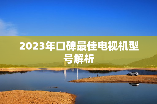 2023年口碑最佳电视机型号解析 2023年口碑最佳电视机型号解析