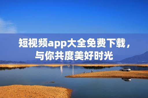 短视频app大全免费下载，与你共度美好时光