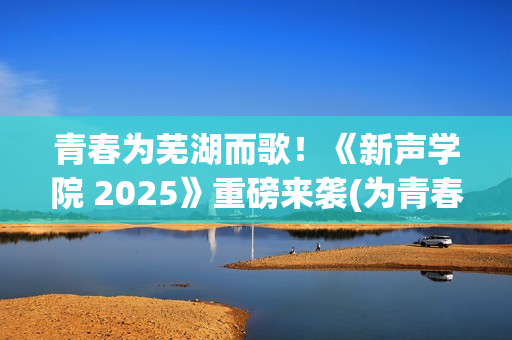 青春为芜湖而歌！《新声学院 2025》重磅来袭(为青春高歌)
