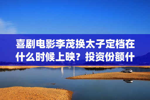 喜剧电影李茂换太子定档在什么时候上映？投资份额什么时候截止呢？(李茂搞笑视频)