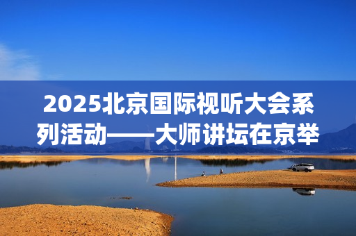 2025北京国际视听大会系列活动——大师讲坛在京举行(北京国际短片)