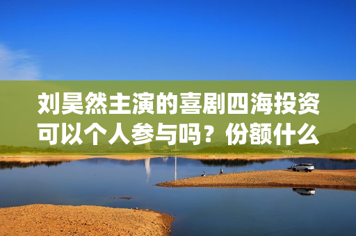 刘昊然主演的喜剧四海投资可以个人参与吗？份额什么时候截止呢？(刘昊然主演的喜剧有哪些)