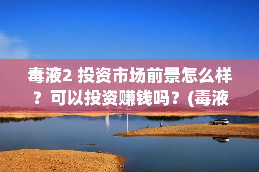 毒液2 投资市场前景怎么样？可以投资赚钱吗？(毒液2投资成本)