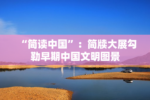 “简读中国”：简牍大展勾勒早期中国文明图景