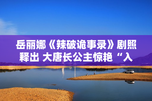 岳丽娜《辣破诡事录》剧照释出 大唐长公主惊艳“入画”解锁辣味新风尚