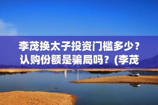 李茂换太子投资门槛多少？认购份额是骗局吗？(李茂换太子怎么投资)