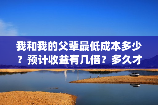 我和我的父辈最低成本多少？预计收益有几倍？多久才能分红？(我和我的父辈最终预告)
