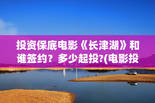 投资保底电影《长津湖》和谁签约？多少起投?(电影投资保本协议有效吗)