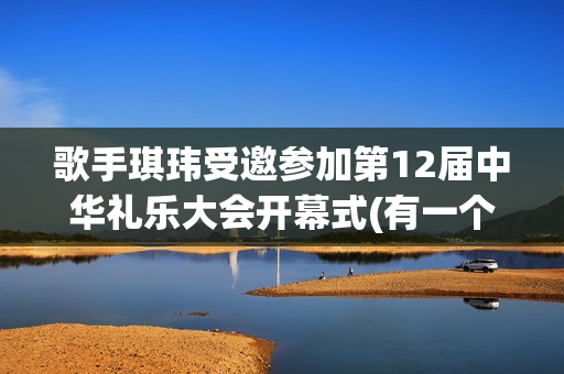 歌手琪玮受邀参加第12届中华礼乐大会开幕式(有一个歌手叫什么琪)