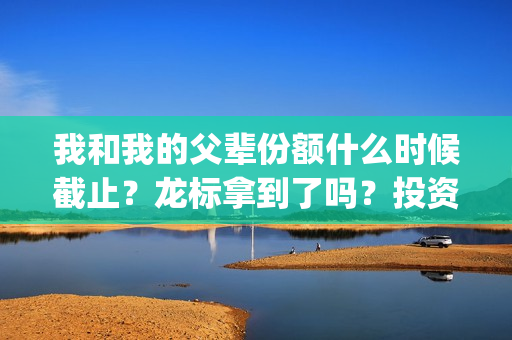 我和我的父辈份额什么时候截止？龙标拿到了吗？投资风险大吗？(我和我的父辈什么)