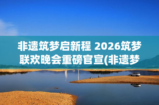 非遗筑梦启新程 2026筑梦联欢晚会重磅官宣(非遗梦文化公司)