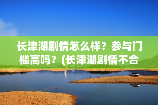 长津湖剧情怎么样？参与门槛高吗？(长津湖剧情不合理)