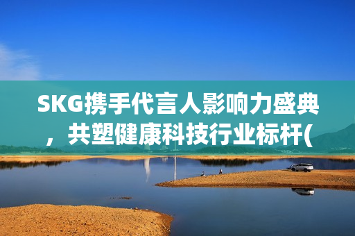 SKG携手代言人影响力盛典，共塑健康科技行业标杆(skg代言人有哪些)