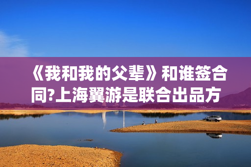 《我和我的父辈》和谁签合同?上海翼游是联合出品方吗?(我和我的父辈在线观看免费全集电视剧)
