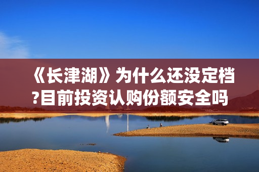 《长津湖》为什么还没定档?目前投资认购份额安全吗？(长津湖为什么会看哭)