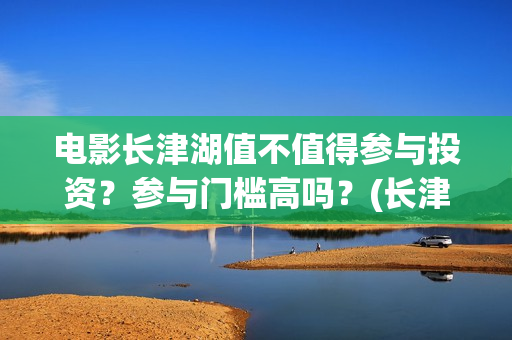 电影长津湖值不值得参与投资？参与门槛高吗？(长津湖电影讲述)