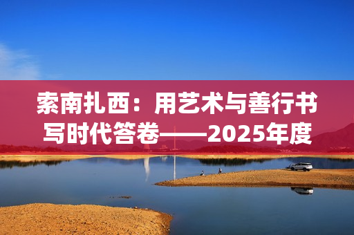 索南扎西：用艺术与善行书写时代答卷——2025年度工作总结(索南扎西出生年月)