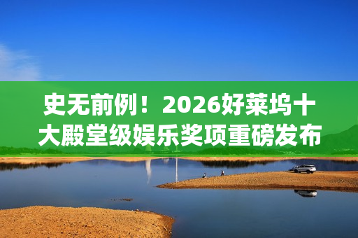 史无前例！2026好莱坞十大殿堂级娱乐奖项重磅发布 华鼎奖成首个入围亚洲奖项(史无前例的三大生肖)