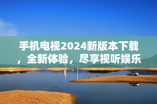 手机电视2024新版本下载，全新体验，尽享视听娱乐