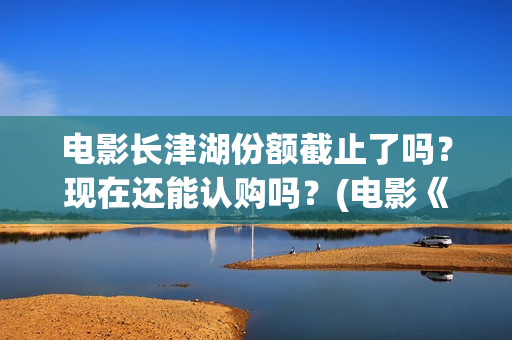 电影长津湖份额截止了吗？现在还能认购吗？(电影《长津湖》打破11项纪录)