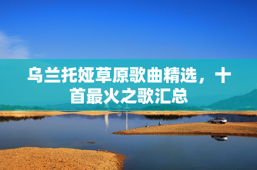 乌兰托娅草原歌曲精选，十首最火之歌汇总