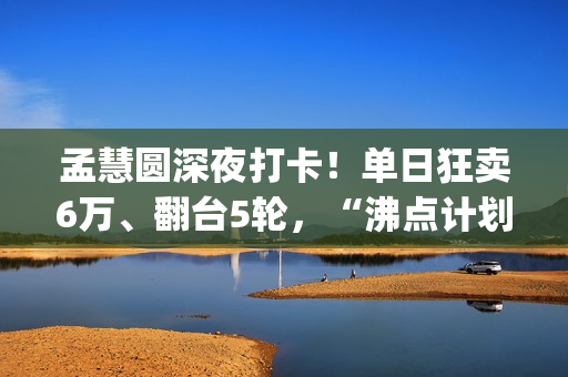 孟慧圆深夜打卡！单日狂卖6万、翻台5轮，“沸点计划”凭啥火出圈？(孟慧圆素颜)