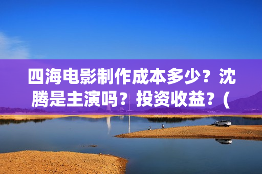 四海电影制作成本多少？沈腾是主演吗？投资收益？(四海电影拍摄时间)