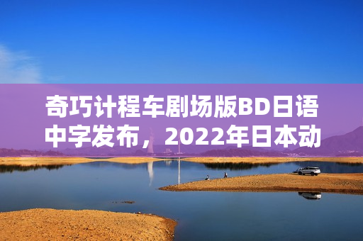 奇巧计程车剧场版BD日语中字发布，2022年日本动画新篇章开启！