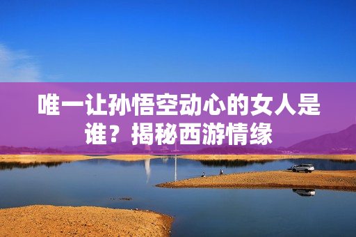 唯一让孙悟空动心的女人是谁？揭秘西游情缘