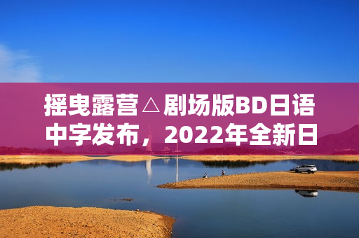 摇曳露营△剧场版BD日语中字发布，2022年全新日本动画来袭！