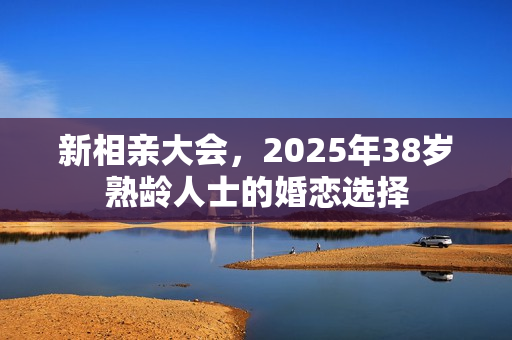 新相亲大会,2025年38岁熟龄人士的婚恋选择 新相亲大会,2025年38岁熟龄人士的婚恋选择