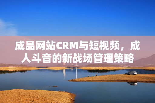 成品网站CRM与短视频，成人斗音的新战场管理策略