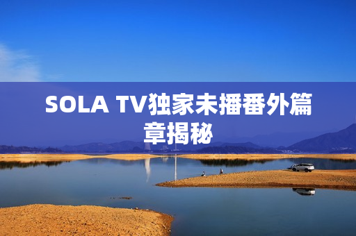 SOLA TV独家未播番外篇章揭秘 SOLA TV独家未播番外篇章揭秘
