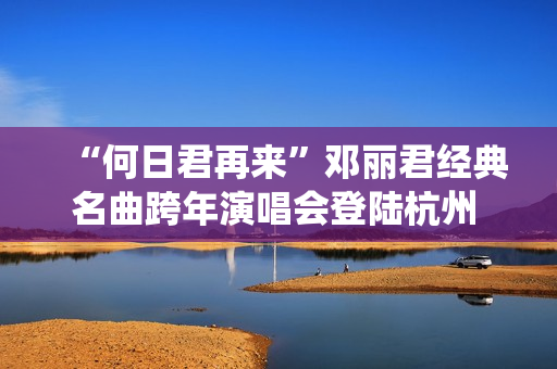 “何日君再来”邓丽君经典名曲跨年演唱会登陆杭州 师妹聂安仙其再现歌后风华