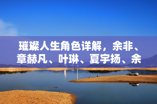 璀璨人生角色详解，余非、章赫凡、叶琳、夏宇扬、余玥、杨曼萍人物解析