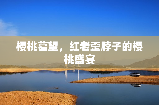 樱桃葛望，红老歪脖子的樱桃盛宴