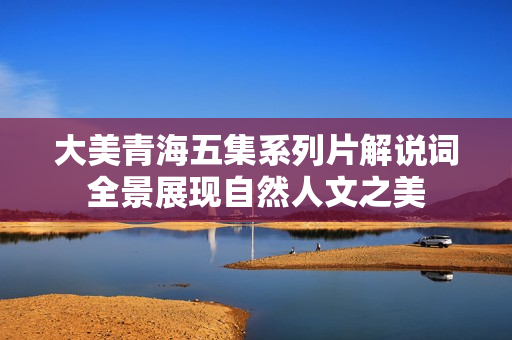 大美青海五集系列片解说词全景展现自然人文之美 大美青海五集系列片解说词全景展现自然人文之美