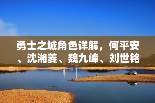 勇士之城角色详解，何平安、沈湘菱、魏九峰、刘世铭人物介绍
