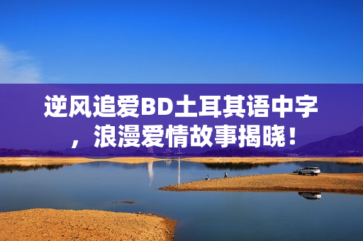 逆风追爱BD土耳其语中字,浪漫爱情故事揭晓! 逆风追爱BD土耳其语中字,浪漫爱情故事揭晓!