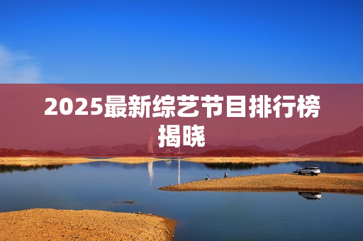 2025最新综艺节目排行榜揭晓