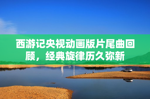 西游记央视动画版片尾曲回顾，经典旋律历久弥新