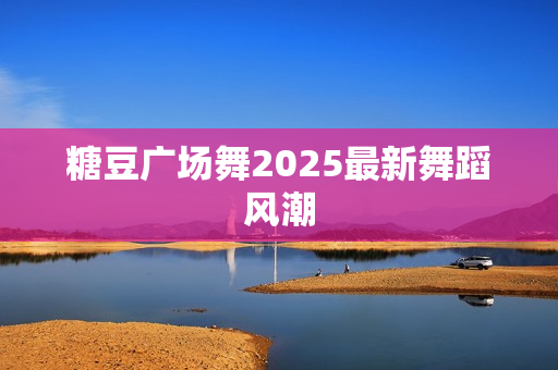 糖豆广场舞2025最新舞蹈风潮
