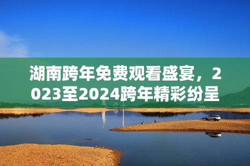 湖南跨年免费观看盛宴，2023至2024跨年精彩纷呈