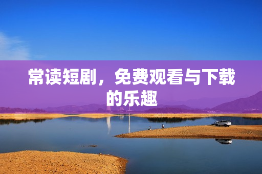 常读短剧，免费观看与下载的乐趣