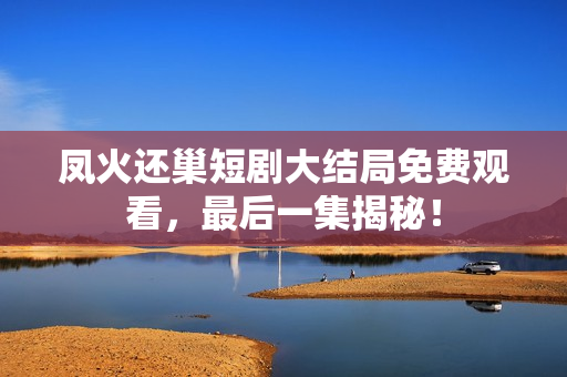 凤火还巢短剧大结局免费观看,最后一集揭秘! 凤火还巢短剧大结局免费观看,最后一集揭秘!