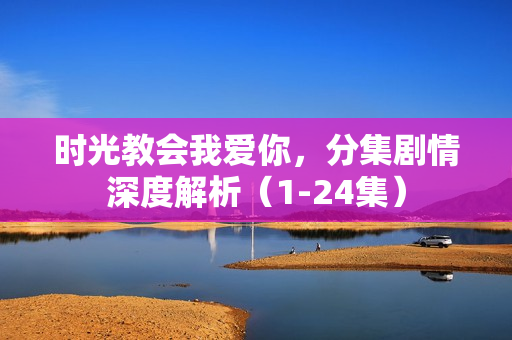 时光教会我爱你，分集剧情深度解析（1-24集）
