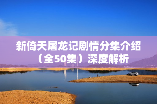 新倚天屠龙记剧情分集介绍（全50集）深度解析