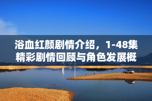 浴血红颜剧情介绍，1-48集精彩剧情回顾与角色发展概览